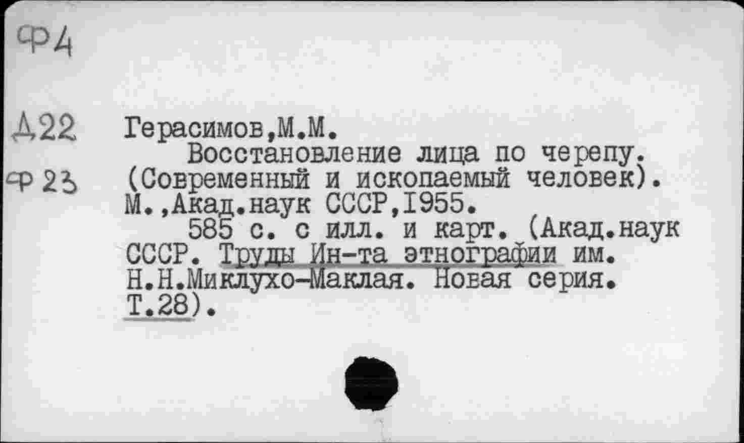 ﻿Ф4
А22	Герасимов,М.М.
Восстановление лица по черепу, ср 2А (Современный и ископаемый человек). М.,Акад.наук СССР,1955.
585 с. с илл. и карт. (Акад.наук СССР. Труда Ин-та этнографии им. Н.Н.Миклухо-Маклая. Новая серия. Т.28).